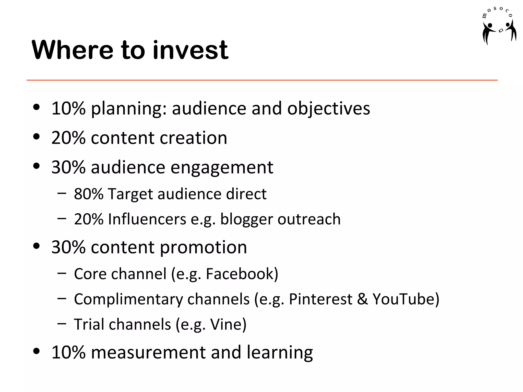 Where to invest
• 10% planning: audience and objectives
• 20% content creation
• 30% audience engagement
– 80% Target audience direct
– 20% Influencers e.g. blogger outreach

• 30% content promotion
– Core channel (e.g. Facebook)
– Complimentary channels (e.g. Pinterest & YouTube)
– Trial channels (e.g. Vine)

• 10% measurement and learning

 