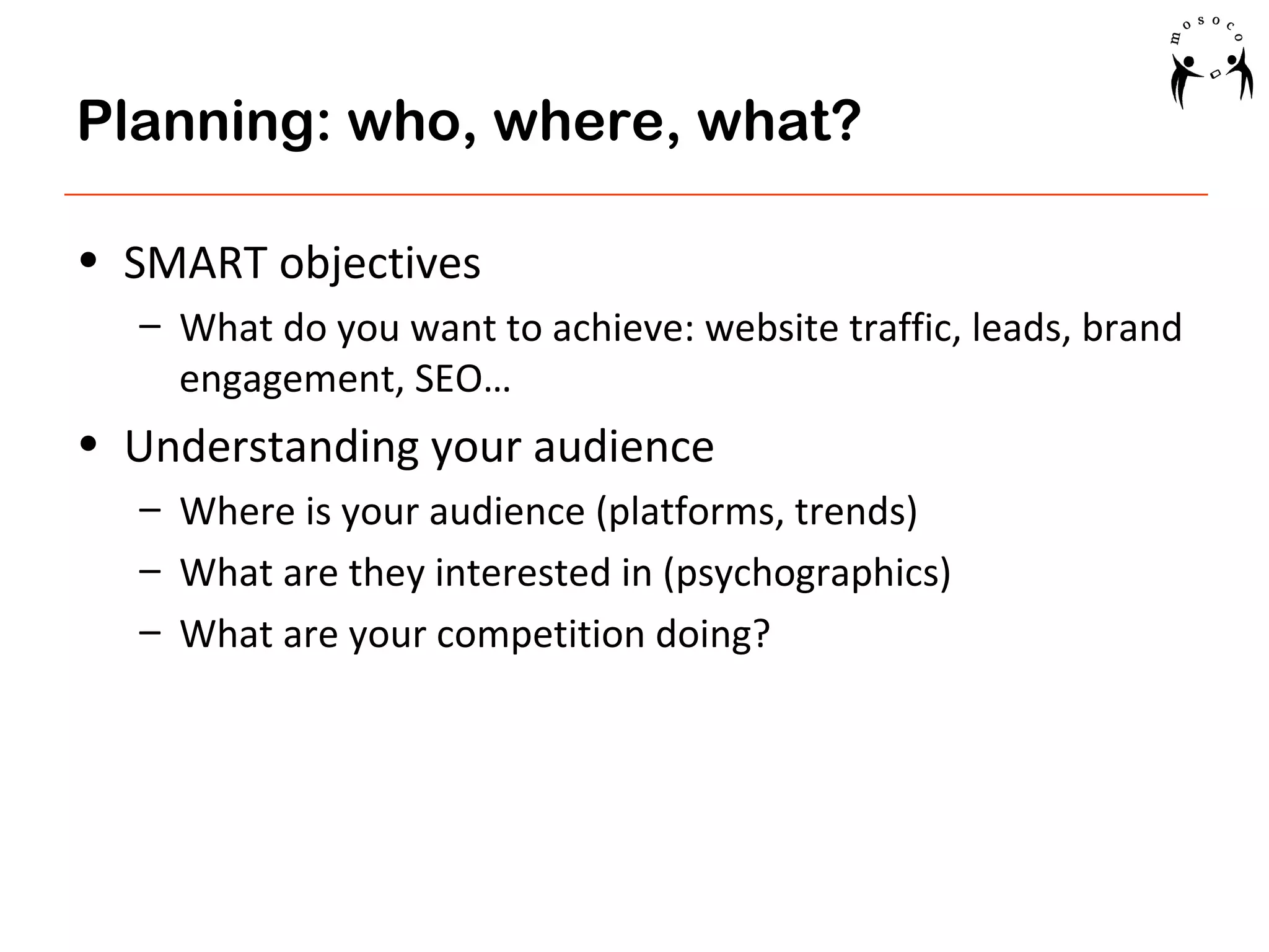 Planning: who, where, what?
• SMART objectives
– What do you want to achieve: website traffic, leads, brand
engagement, SEO…

• Understanding your audience
– Where is your audience (platforms, trends)
– What are they interested in (psychographics)
– What are your competition doing?

 