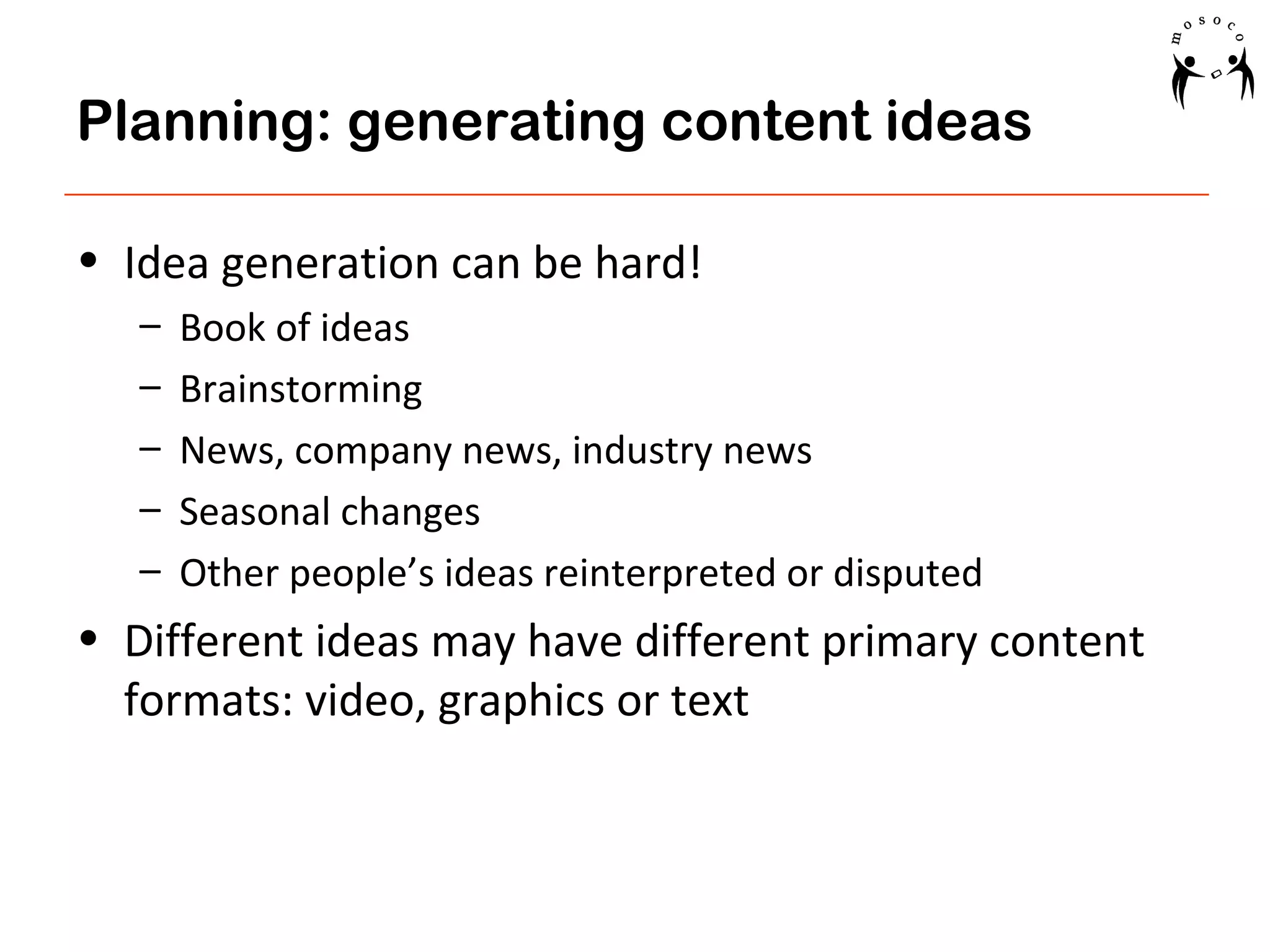 Planning: generating content ideas
• Idea generation can be hard!
–
–
–
–
–

Book of ideas
Brainstorming
News, company news, industry news
Seasonal changes
Other people’s ideas reinterpreted or disputed

• Different ideas may have different primary content
formats: video, graphics or text

 