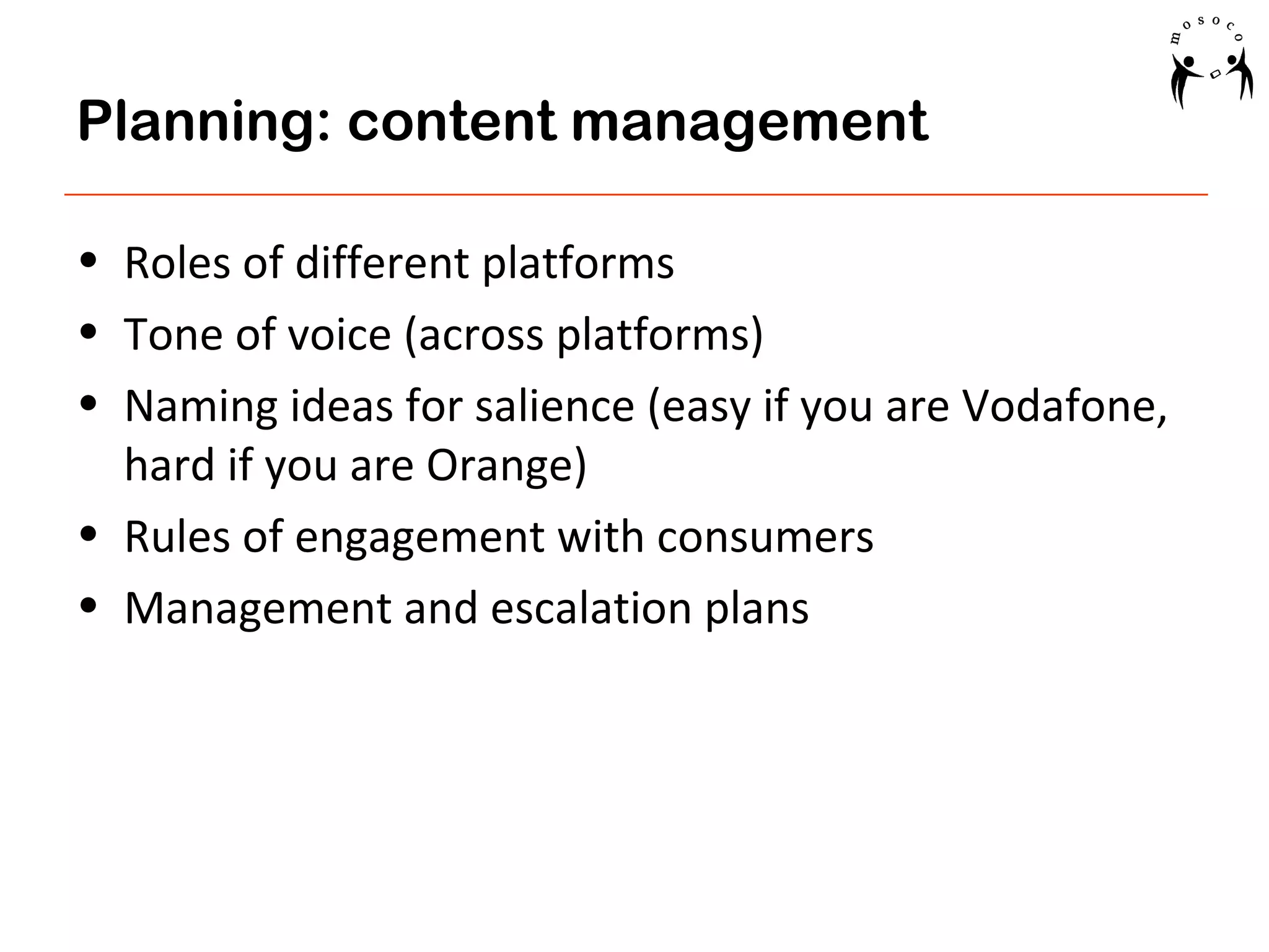 Planning: content management
• Roles of different platforms
• Tone of voice (across platforms)
• Naming ideas for salience (easy if you are Vodafone,
hard if you are Orange)
• Rules of engagement with consumers
• Management and escalation plans

 