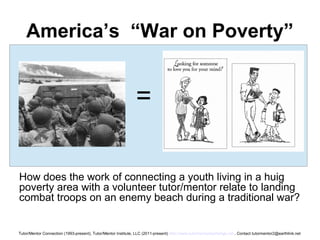 America’s “War on Poverty”
How does the work of connecting a youth living in a huig
poverty area with a volunteer tutor/mentor relate to landing
combat troops on an enemy beach during a traditional war?
=
Tutor/Mentor Connection (1993-present), Tutor/Mentor Institute, LLC (2011-present) http://www.tutormentorexchange.net . Contact tutormentor2@earthlink.net
 