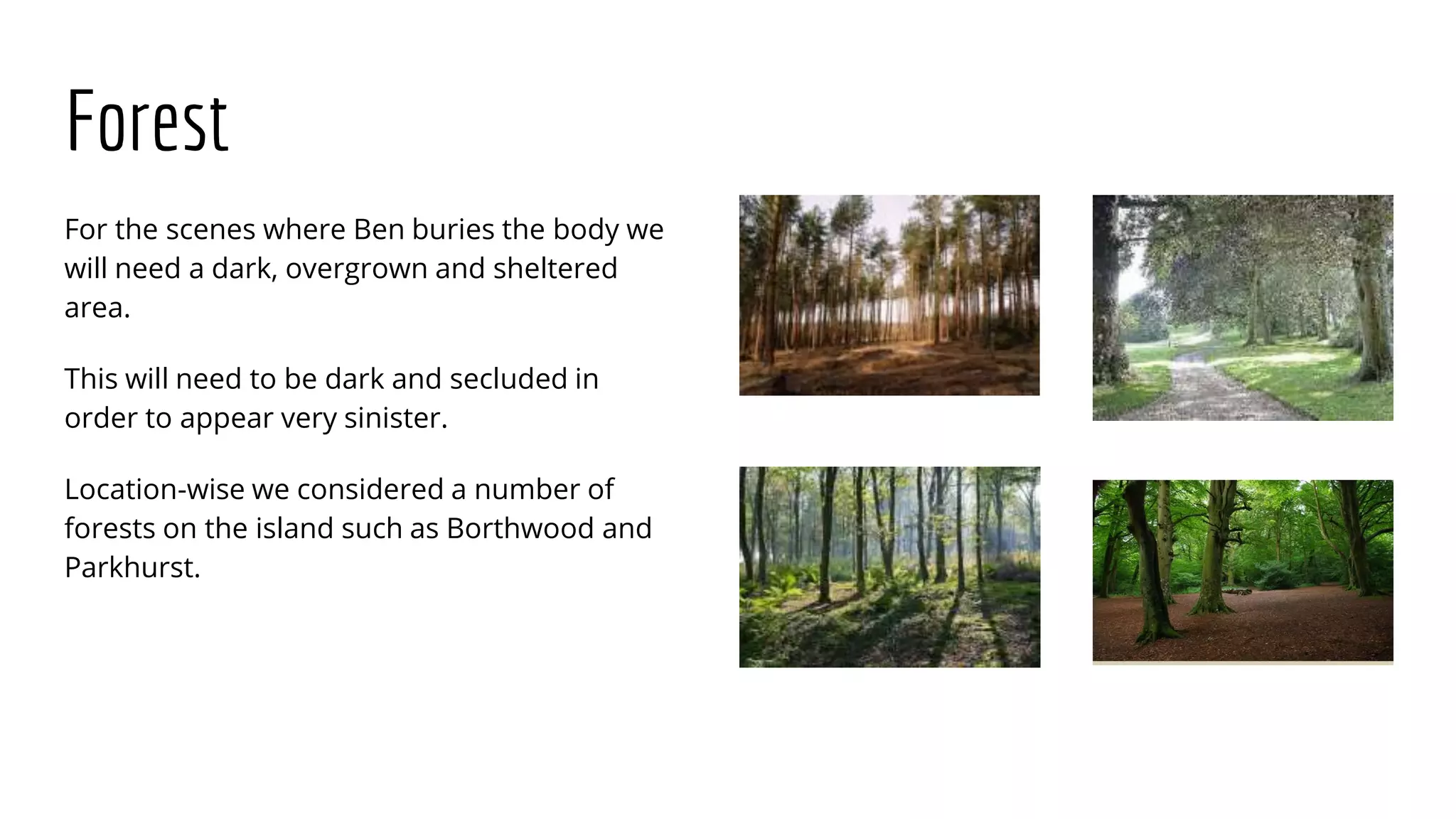 Forest
For the scenes where Ben buries the body we
will need a dark, overgrown and sheltered
area.
This will need to be dark and secluded in
order to appear very sinister.
Location-wise we considered a number of
forests on the island such as Borthwood and
Parkhurst.
 