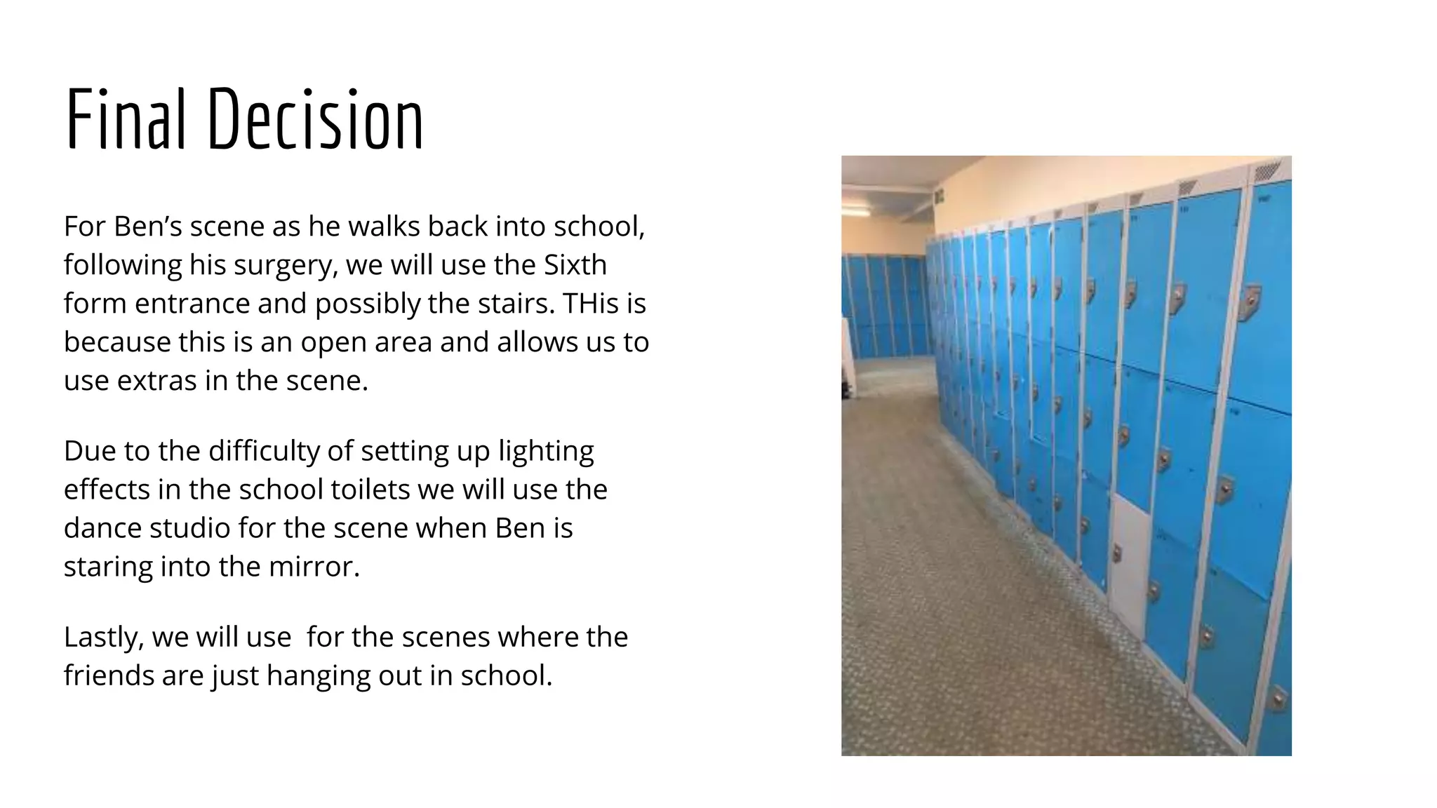 Final Decision
For Ben’s scene as he walks back into school,
following his surgery, we will use the Sixth
form entrance and possibly the stairs. THis is
because this is an open area and allows us to
use extras in the scene.
Due to the difficulty of setting up lighting
effects in the school toilets we will use the
dance studio for the scene when Ben is
staring into the mirror.
Lastly, we will use for the scenes where the
friends are just hanging out in school.
 