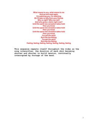 3
What means to you, what means to me
And we will meet again
I'm watching you, I'm watching
Oh I'll take no pity from your friends
Who is right? Who can tell?
And who gives a damn right now?
Until the spirit new sensation takes hold
Then you know
Until the spirit new sensation takes hold
Then you know
Until the spirit new sensation takes hold
Then you know
I've got the spirit
But lose the feeling
I've got the spirit
But lose the feeling
Feeling, feeling, feeling, feeling, feeling, feeling, feeling
This sequence repeats itself throughout the video as the
song intensifies, the duration of each shot becoming
shorter and shorter to build tension, continually
interrupted by footage of the band.
 