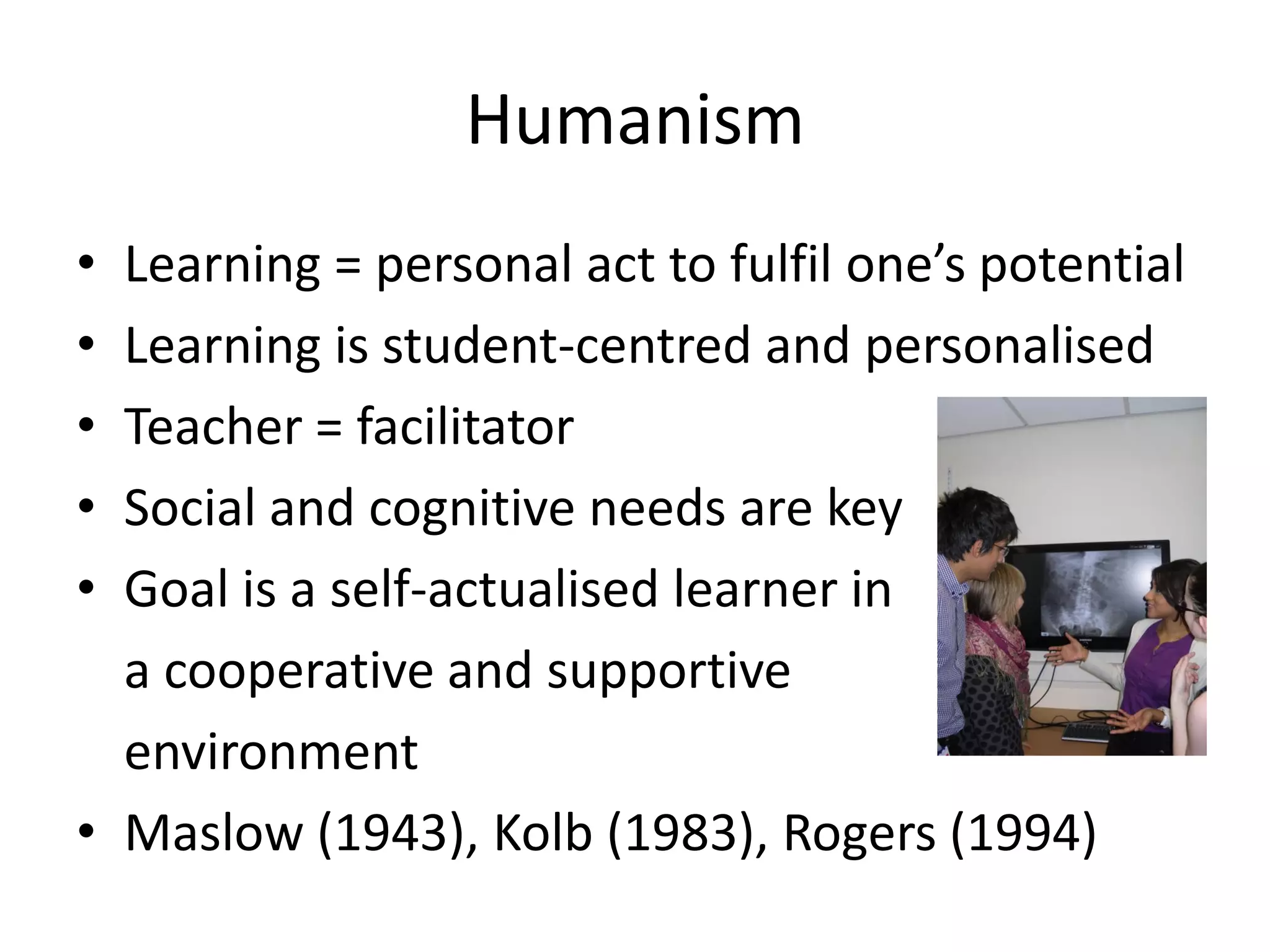 Humanism
• Learning = personal act to fulfil one’s potential
• Learning is student-centred and personalised
• Teacher = facilitator
• Social and cognitive needs are key
• Goal is a self-actualised learner in
  a cooperative and supportive
  environment
• Maslow (1943), Kolb (1983), Rogers (1994)
 