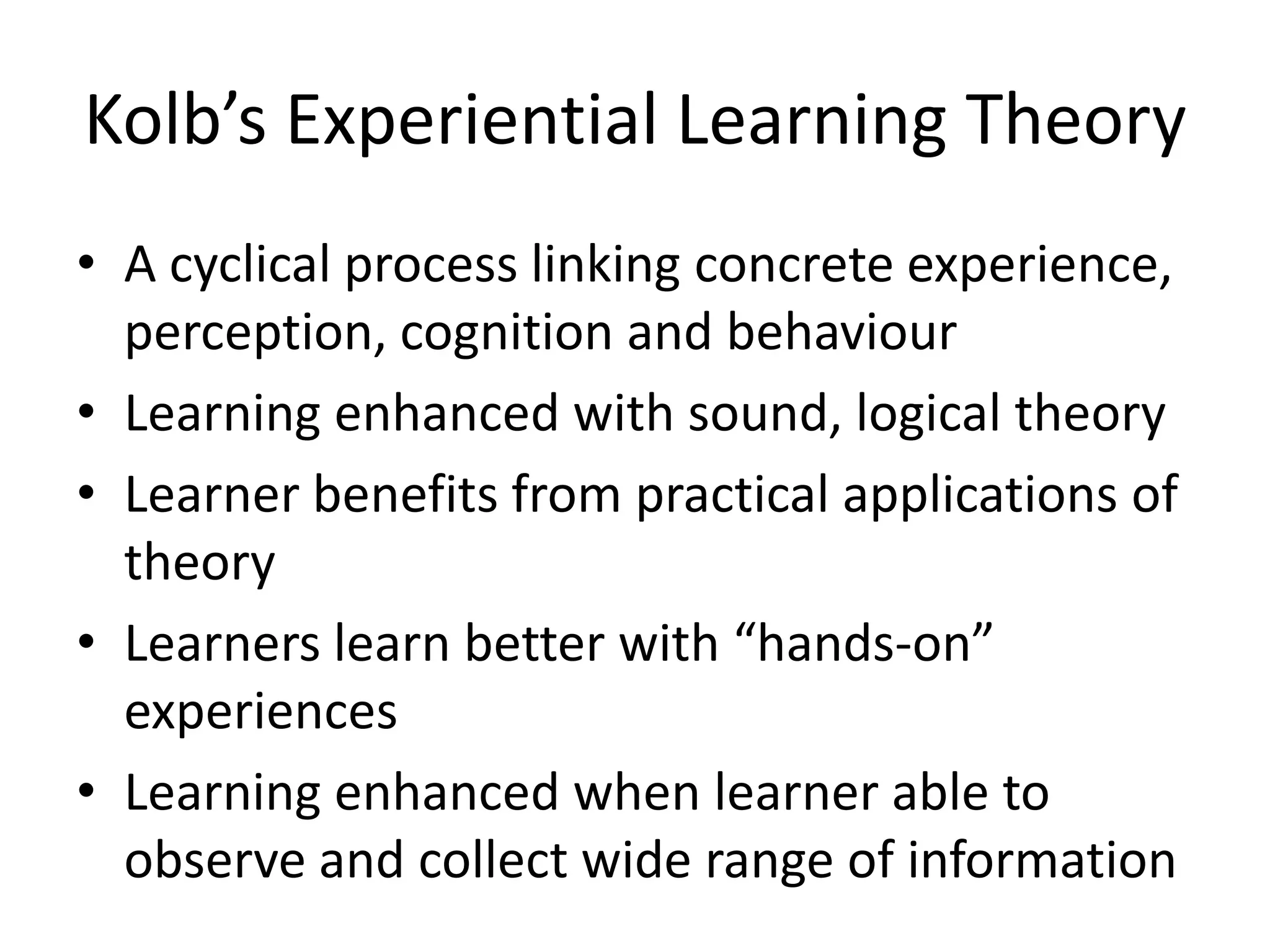 Kolb’s Experiential Learning Theory
• A cyclical process linking concrete experience,
  perception, cognition and behaviour
• Learning enhanced with sound, logical theory
• Learner benefits from practical applications of
  theory
• Learners learn better with “hands-on”
  experiences
• Learning enhanced when learner able to
  observe and collect wide range of information
 