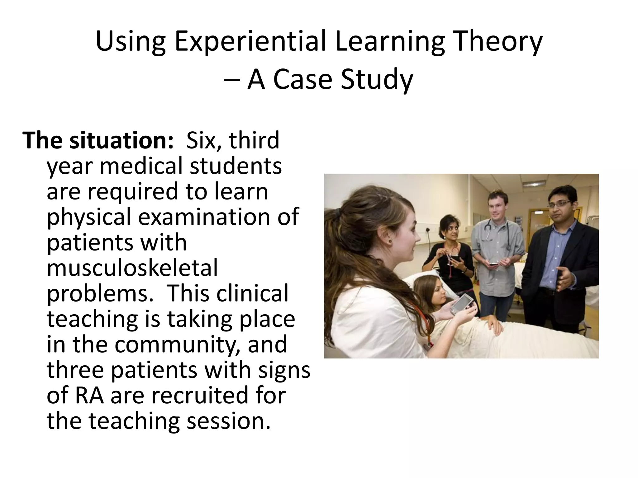 Using Experiential Learning Theory
               – A Case Study
The situation: Six, third
  year medical students
  are required to learn
  physical examination of
  patients with
  musculoskeletal
  problems. This clinical
  teaching is taking place
  in the community, and
  three patients with signs
  of RA are recruited for
  the teaching session.
 