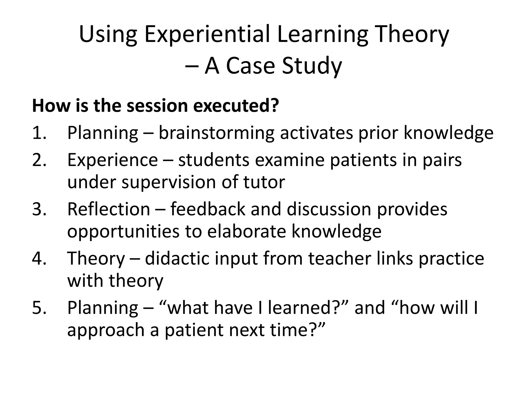 Using Experiential Learning Theory
              – A Case Study
How is the session executed?
1. Planning – brainstorming activates prior knowledge
2. Experience – students examine patients in pairs
   under supervision of tutor
3. Reflection – feedback and discussion provides
   opportunities to elaborate knowledge
4. Theory – didactic input from teacher links practice
   with theory
5. Planning – “what have I learned?” and “how will I
   approach a patient next time?”
 