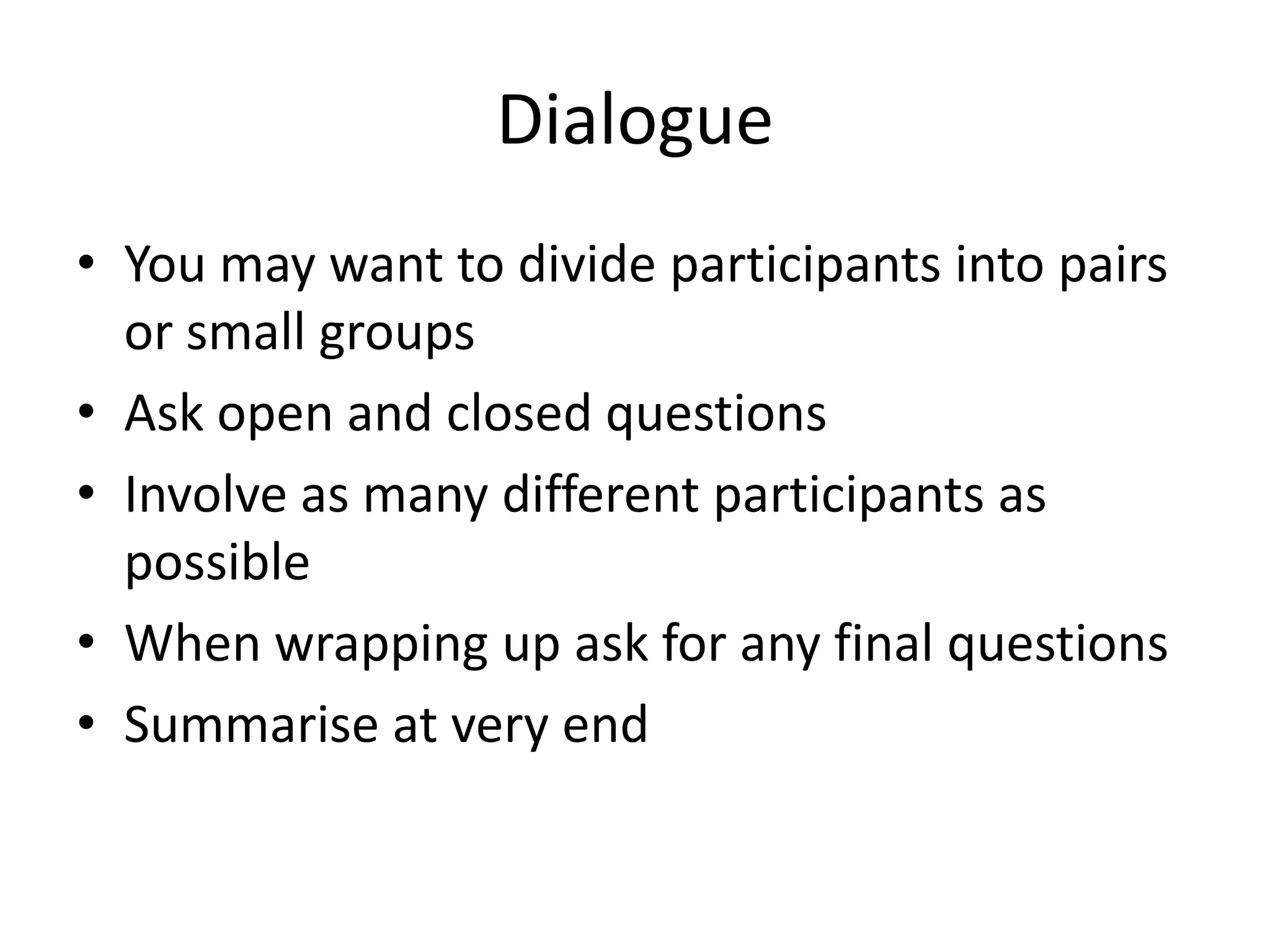 Dialogue
• You may want to divide participants into pairs
  or small groups
• Ask open and closed questions
• Involve as many different participants as
  possible
• When wrapping up ask for any final questions
• Summarise at very end
 