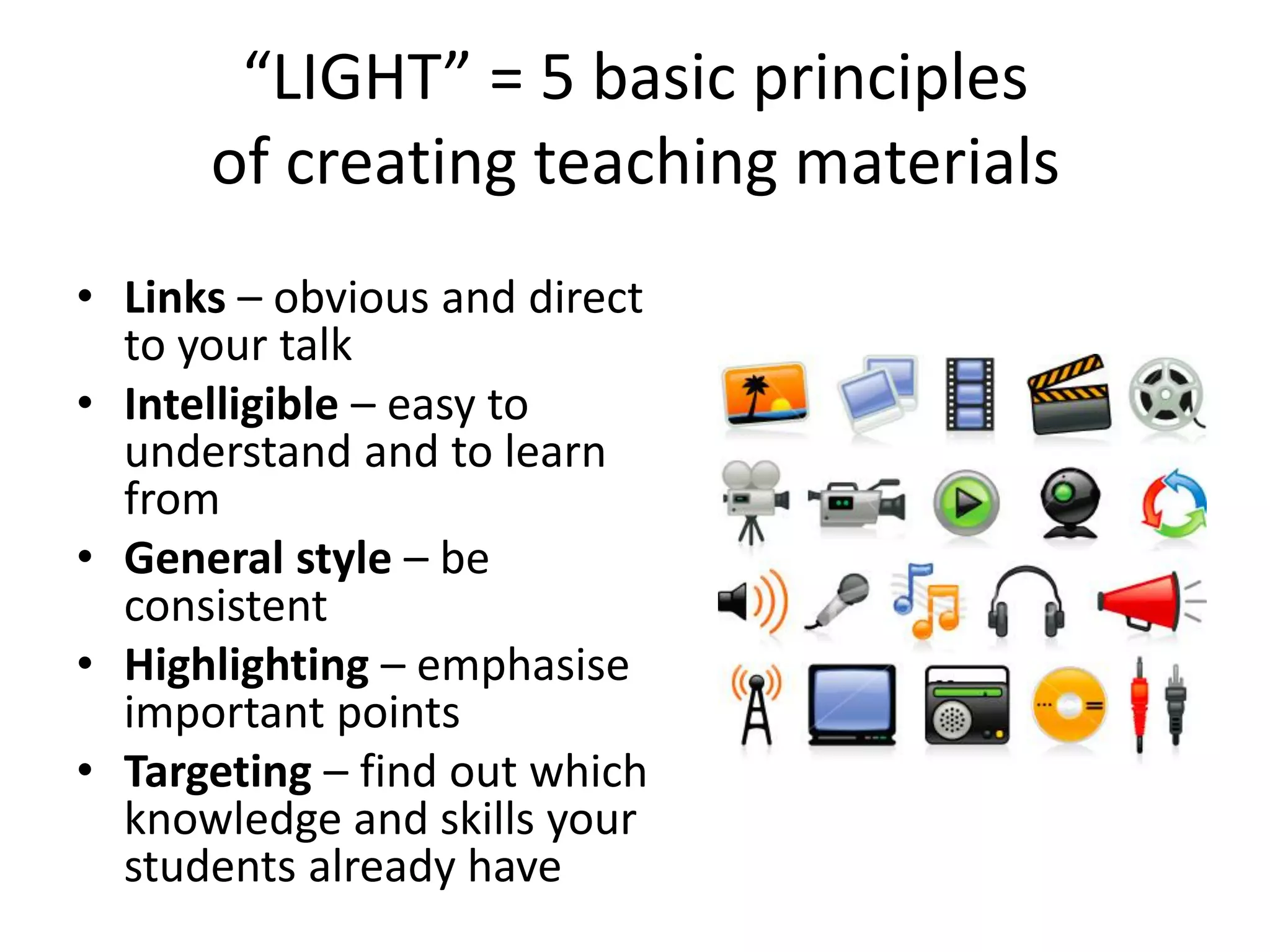 “LIGHT” = 5 basic principles
      of creating teaching materials
• Links – obvious and direct
  to your talk
• Intelligible – easy to
  understand and to learn
  from
• General style – be
  consistent
• Highlighting – emphasise
  important points
• Targeting – find out which
  knowledge and skills your
  students already have
 
