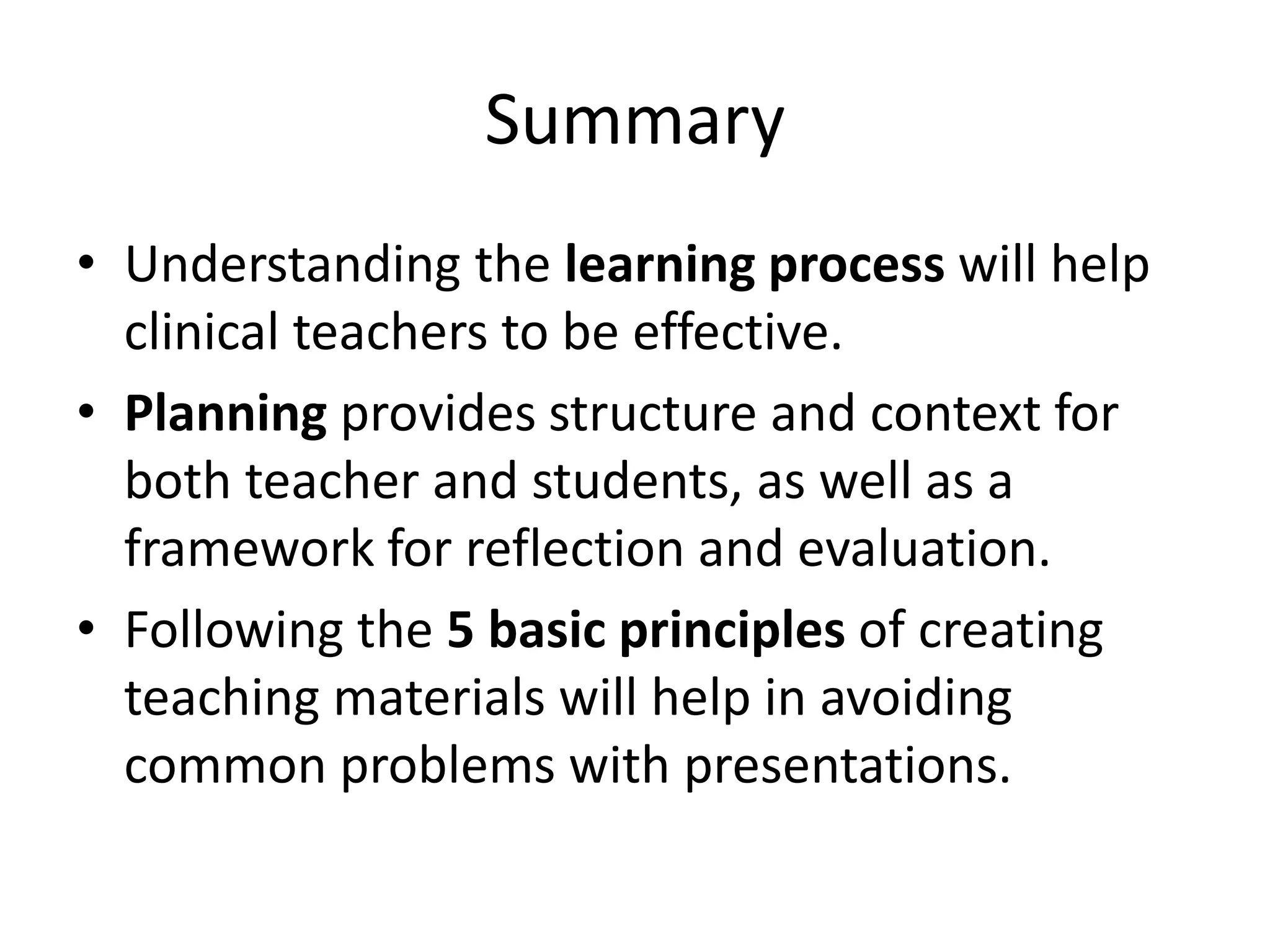 Summary
• Understanding the learning process will help
  clinical teachers to be effective.
• Planning provides structure and context for
  both teacher and students, as well as a
  framework for reflection and evaluation.
• Following the 5 basic principles of creating
  teaching materials will help in avoiding
  common problems with presentations.
 