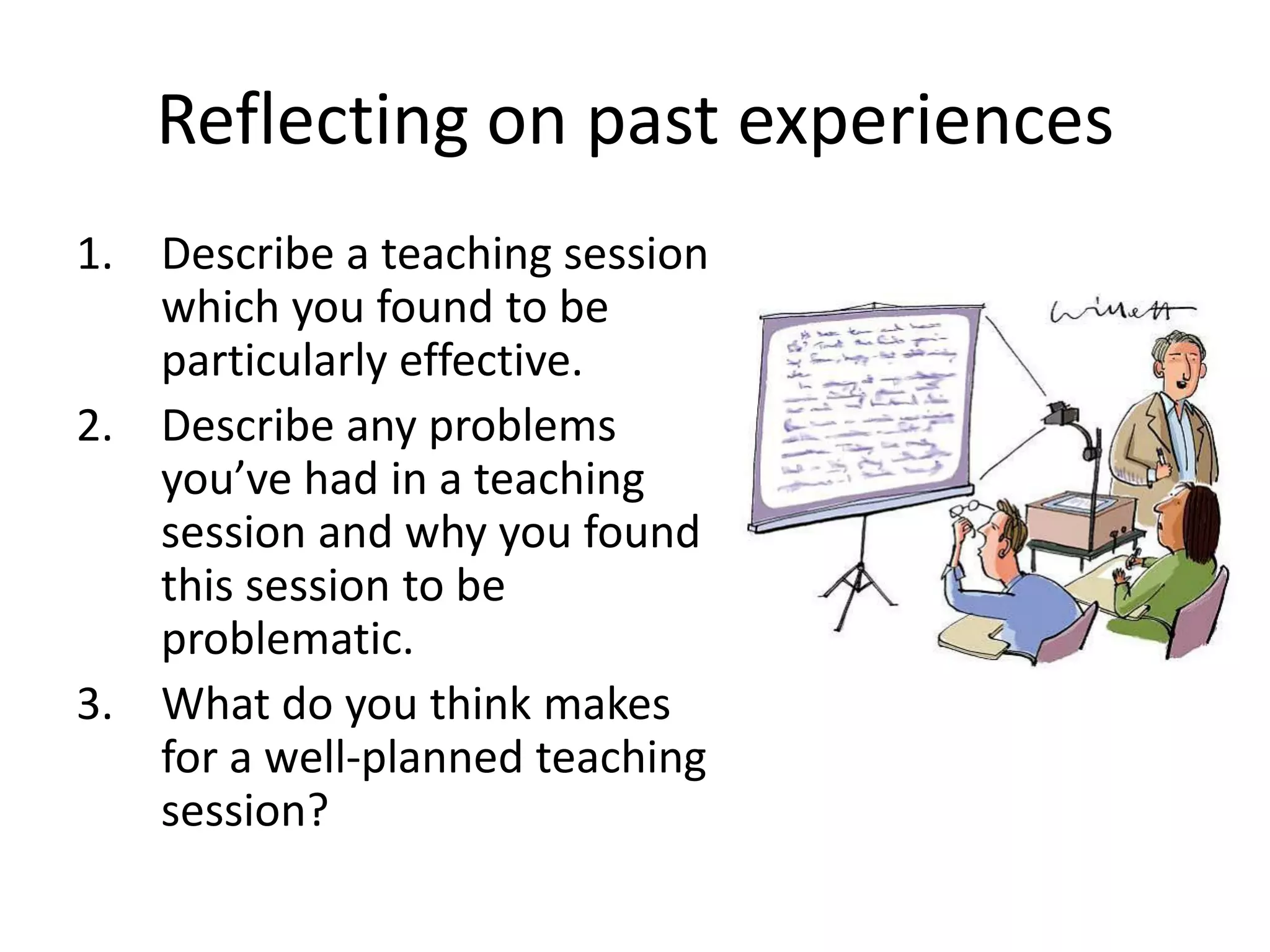 Reflecting on past experiences
1. Describe a teaching session
   which you found to be
   particularly effective.
2. Describe any problems
   you’ve had in a teaching
   session and why you found
   this session to be
   problematic.
3. What do you think makes
   for a well-planned teaching
   session?
 