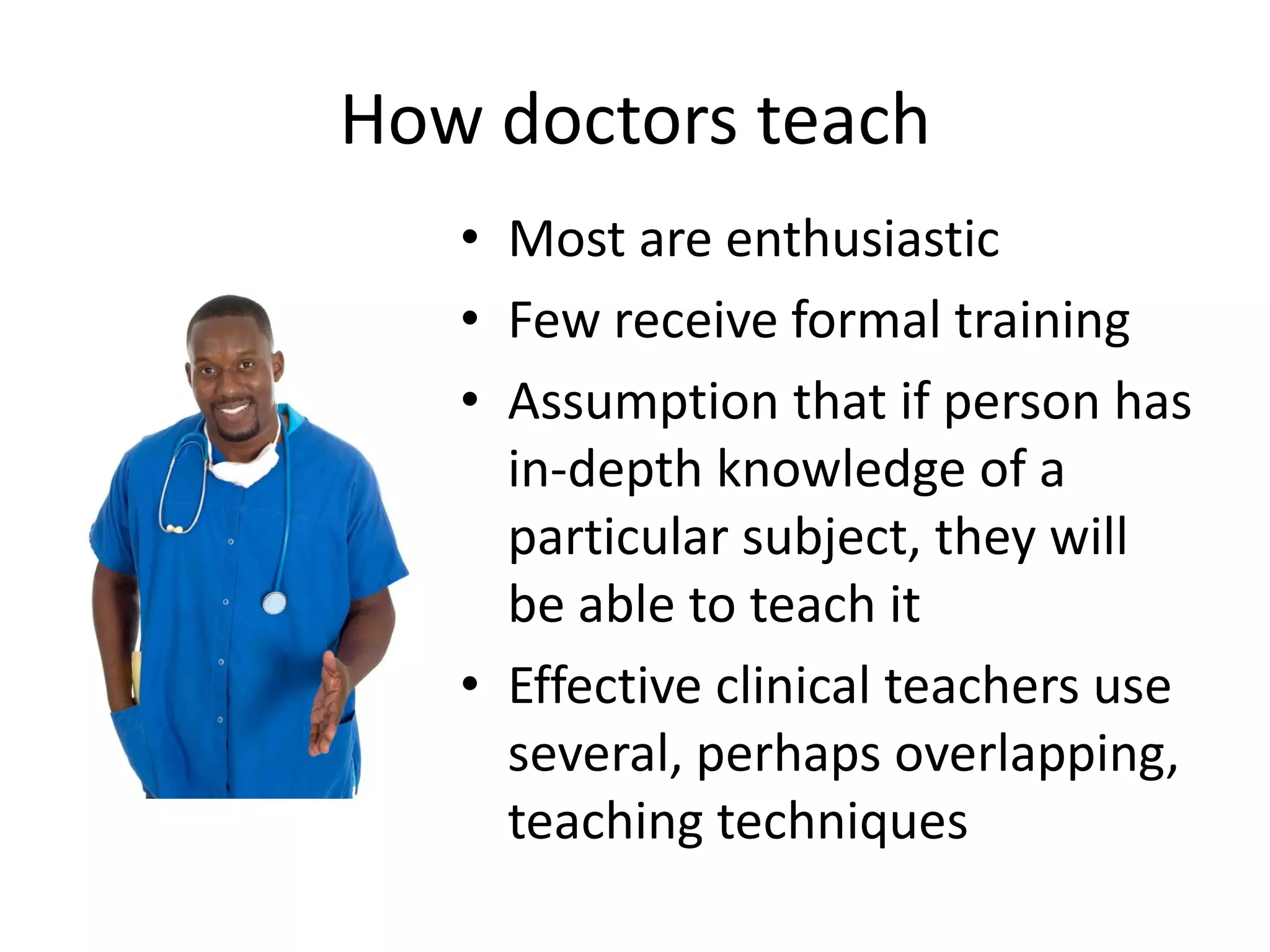 How doctors teach
   • Most are enthusiastic
   • Few receive formal training
   • Assumption that if person has
     in-depth knowledge of a
     particular subject, they will
     be able to teach it
   • Effective clinical teachers use
     several, perhaps overlapping,
     teaching techniques
 
