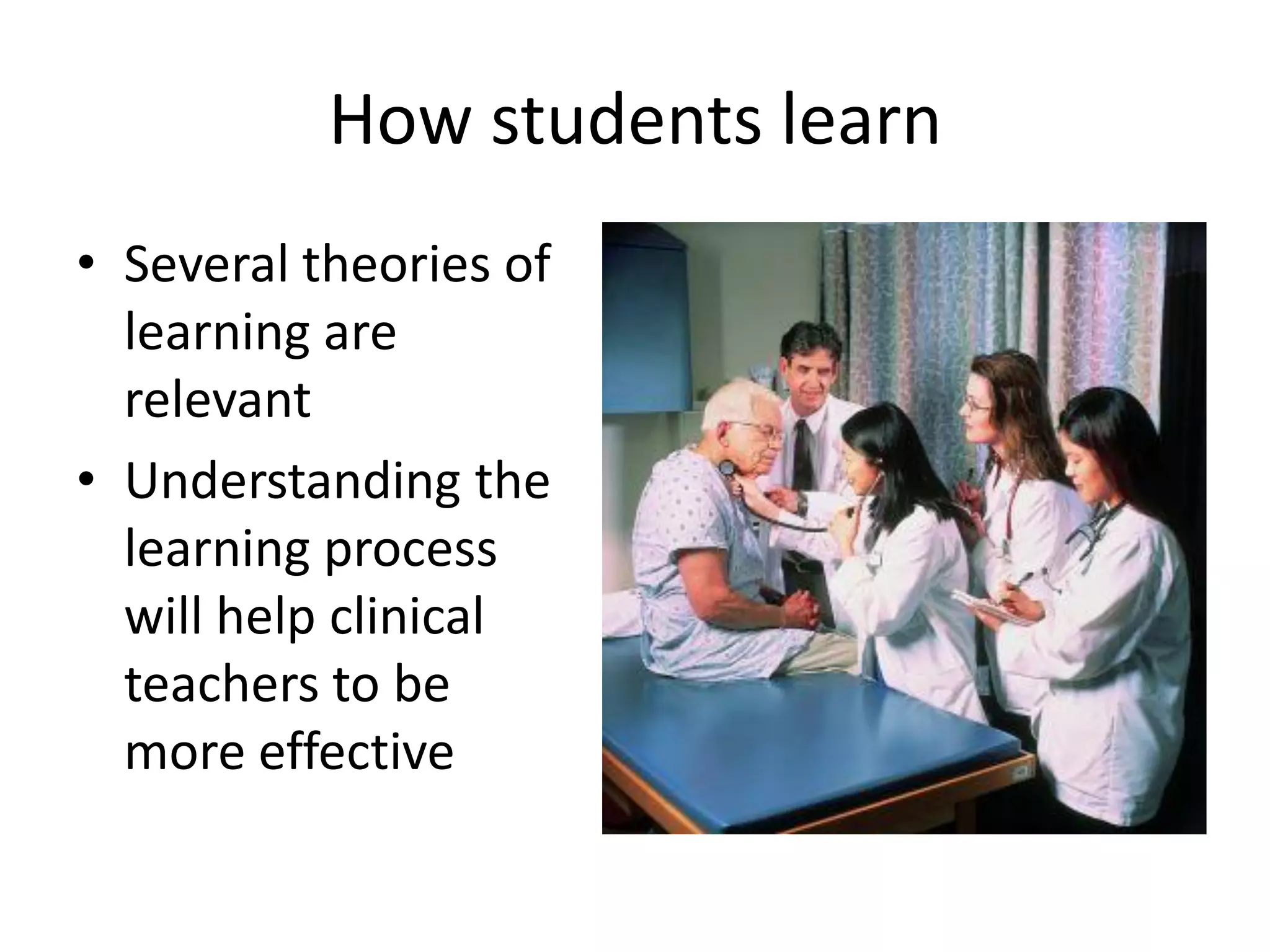 How students learn
• Several theories of
  learning are
  relevant
• Understanding the
  learning process
  will help clinical
  teachers to be
  more effective
 