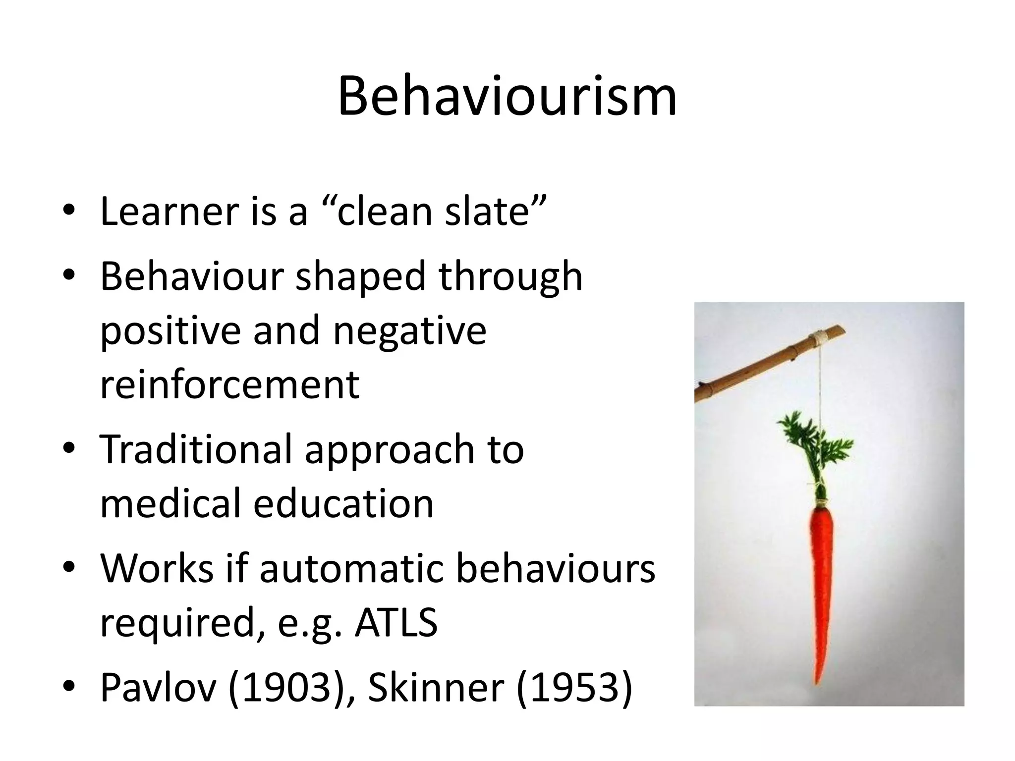 Behaviourism
• Learner is a “clean slate”
• Behaviour shaped through
  positive and negative
  reinforcement
• Traditional approach to
  medical education
• Works if automatic behaviours
  required, e.g. ATLS
• Pavlov (1903), Skinner (1953)
 