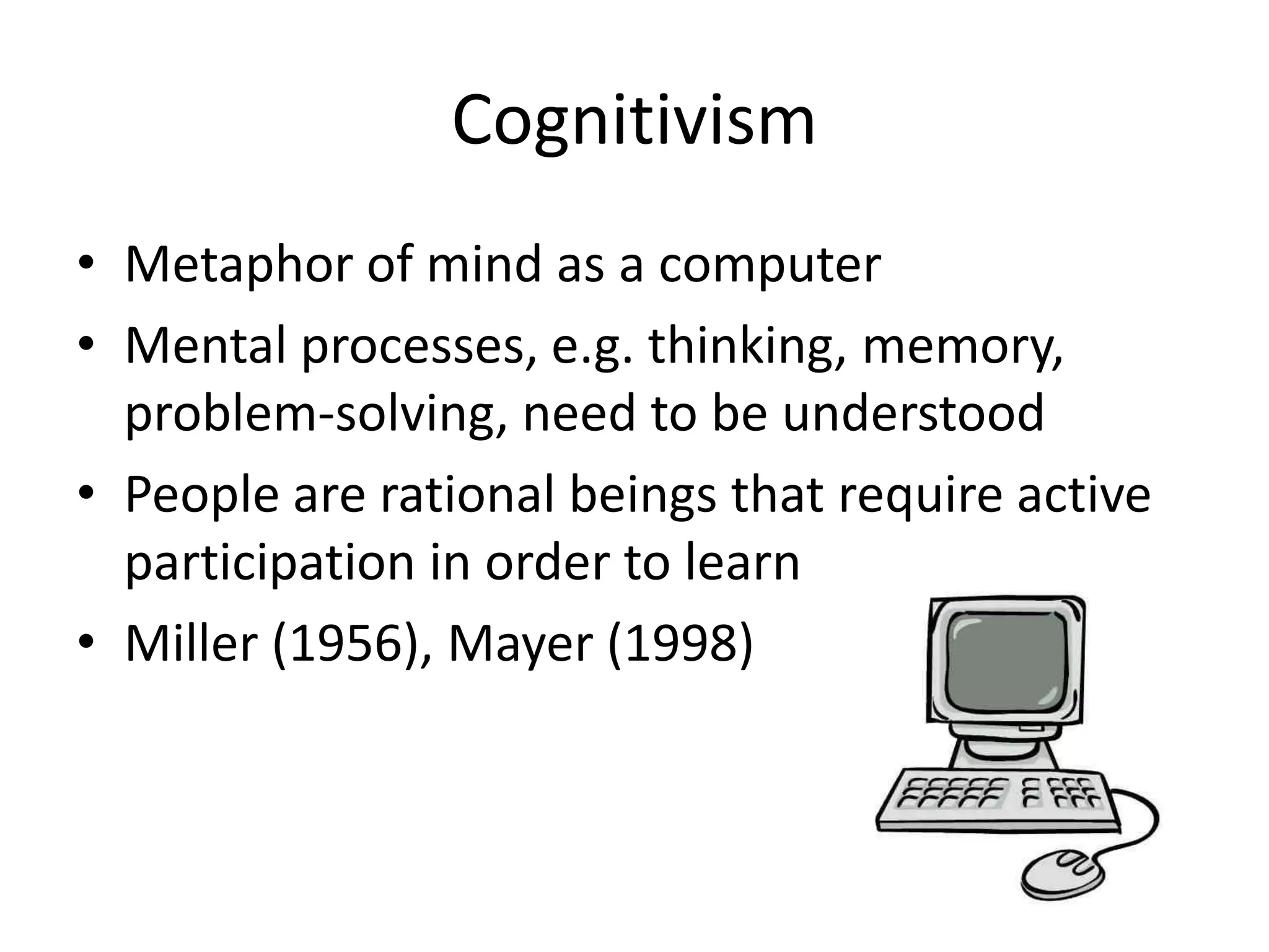 Cognitivism
• Metaphor of mind as a computer
• Mental processes, e.g. thinking, memory,
  problem-solving, need to be understood
• People are rational beings that require active
  participation in order to learn
• Miller (1956), Mayer (1998)
 