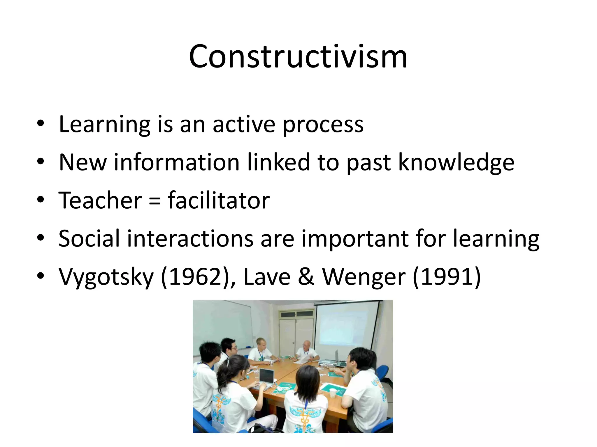 Constructivism
•   Learning is an active process
•   New information linked to past knowledge
•   Teacher = facilitator
•   Social interactions are important for learning
•   Vygotsky (1962), Lave & Wenger (1991)
 
