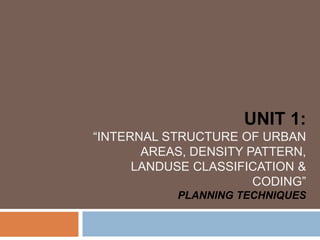 UNIT 1:
“INTERNAL STRUCTURE OF URBAN
AREAS, DENSITY PATTERN,
LANDUSE CLASSIFICATION &
CODING”
PLANNING TECHNIQUES
 