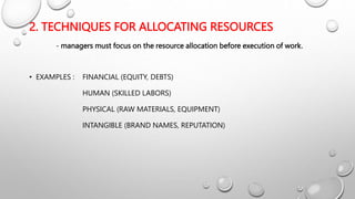 2. TECHNIQUES FOR ALLOCATING RESOURCES
- managers must focus on the resource allocation before execution of work.
• EXAMPLES : FINANCIAL (EQUITY, DEBTS)
HUMAN (SKILLED LABORS)
PHYSICAL (RAW MATERIALS, EQUIPMENT)
INTANGIBLE (BRAND NAMES, REPUTATION)
 