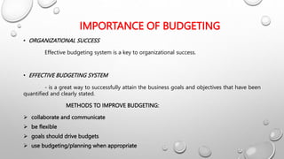 IMPORTANCE OF BUDGETING
• ORGANIZATIONAL SUCCESS
Effective budgeting system is a key to organizational success.
• EFFECTIVE BUDGETING SYSTEM
- is a great way to successfully attain the business goals and objectives that have been
quantified and clearly stated.
METHODS TO IMPROVE BUDGETING:
 collaborate and communicate
 be flexible
 goals should drive budgets
 use budgeting/planning when appropriate
 