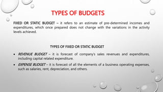 TYPES OF BUDGETS
FIXED OR STATIC BUDGET – it refers to an estimate of pre-determined incomes and
expenditures, which once prepared does not change with the variations in the activity
levels achieved.
TYPES OF FIXED OR STATIC BUDGET
 REVENUE BUDGET – it is forecast of company’s sales revenues and expenditures,
including capital related expenditure.
 EXPENSE BUDGET – it is forecast of all the elements of a business operating expenses,
such as salaries, rent, depreciation, and others.
 