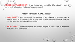 FLEXIBLE OR VARIABLE BUDGET – it is a financial plan created for different activity level. it
can be freely adjusted on the basis of output produced
TYPES OF FLEXIBLE OR VARIABLE BUDGET
 CASH BUDGET – is an estimate of the cash flow of an individual or company over a
specific period of time to determine whether cash is being spent productively. “forecast
cash on hand and how much will be needed”.
 PROFIT BUDGET – “combines revenue and expense budgets of various units to determine
each unit’s profit contribution.
 