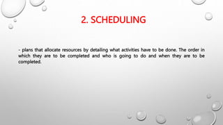 2. SCHEDULING
- plans that allocate resources by detailing what activities have to be done. The order in
which they are to be completed and who is going to do and when they are to be
completed.
 