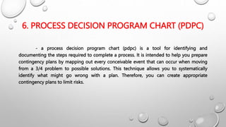 6. PROCESS DECISION PROGRAM CHART (PDPC)
- a process decision program chart (pdpc) is a tool for identifying and
documenting the steps required to complete a process. It is intended to help you prepare
contingency plans by mapping out every conceivable event that can occur when moving
from a 3/4 problem to possible solutions. This technique allows you to systematically
identify what might go wrong with a plan. Therefore, you can create appropriate
contingency plans to limit risks.
 