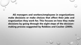 All managers and workers/employees in organizations
make decisions or make choices that affect their jobs and
organization they work for. This focuses on how they make
decisions by going through the eight steps of the decision-
making process suggested by Robbins and Coulter (2009).
 