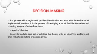 DECISION-MAKING
- is a process which begins with problem identification and ends with the evaluation of
implemented solutions. It is the process of identifying a set of feasible alternatives and
choosing a course of action from them.
- is a part of planning
- is an intermediate-sized set of activities that begins with an identifying problem and
ends with choice making or decision giving.
 
