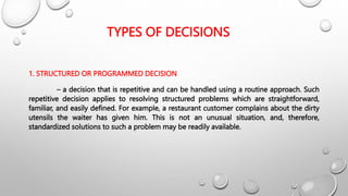 TYPES OF DECISIONS
1. STRUCTURED OR PROGRAMMED DECISION
– a decision that is repetitive and can be handled using a routine approach. Such
repetitive decision applies to resolving structured problems which are straightforward,
familiar, and easily defined. For example, a restaurant customer complains about the dirty
utensils the waiter has given him. This is not an unusual situation, and, therefore,
standardized solutions to such a problem may be readily available.
 