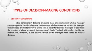 TYPES OF DECISION-MAKING CONDITIONS
1. CERTAINTY CONDITIONS
– ideal conditions in deciding problems; these are situations in which a manager
can make precise decisions because the results of all alternatives are known. For example,
bank interests are made known to clients so it is easier for business managers to decide on
the problem of where to deposit their company’s funds. The bank which offers the highest
interest rate, therefore, is the obvious choice of the manager when asked to make a
decision.
 