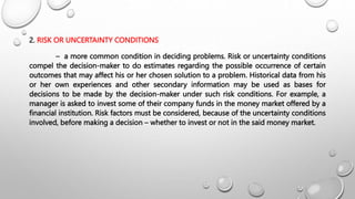 2. RISK OR UNCERTAINTY CONDITIONS
– a more common condition in deciding problems. Risk or uncertainty conditions
compel the decision-maker to do estimates regarding the possible occurrence of certain
outcomes that may affect his or her chosen solution to a problem. Historical data from his
or her own experiences and other secondary information may be used as bases for
decisions to be made by the decision-maker under such risk conditions. For example, a
manager is asked to invest some of their company funds in the money market offered by a
financial institution. Risk factors must be considered, because of the uncertainty conditions
involved, before making a decision – whether to invest or not in the said money market.
 
