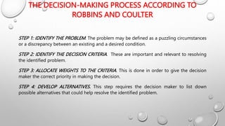 THE DECISION-MAKING PROCESS ACCORDING TO
ROBBINS AND COULTER
STEP 1: IDENTIFY THE PROBLEM. The problem may be defined as a puzzling circumstances
or a discrepancy between an existing and a desired condition.
STEP 2: IDENTIFY THE DECISION CRITERIA. These are important and relevant to resolving
the identified problem.
STEP 3: ALLOCATE WEIGHTS TO THE CRITERIA. This is done in order to give the decision
maker the correct priority in making the decision.
STEP 4: DEVELOP ALTERNATIVES. This step requires the decision maker to list down
possible alternatives that could help resolve the identified problem.
 