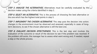 STEP 5: ANALYZE THE ALTERNATIVES. Alternatives must be carefully evaluated by the
decision maker using the criteria identified in step 2.
STEP 6: SELECT AN ALTERNATIVE. This is the process of choosing the best alternative or
the one which has the highest total points in step 5.
STEP 7: IMPLEMENT THE CHOSEN ALTERNATIVE. This step puts the decision into action.
changes in the environment must be observed and assessed, especially in cases of long-
term decisions, to see if the chosen alternative is still the best one.
STEP 8: EVALUATE DECISION EFFECTIVENESS. This is the last step and involves the
evaluation of the outcome or result of the decision to see if the problem was resolved. If
the problem still exists, the manager has to assess what went wrong and, if needed, repeat
a step or the whole process.
 