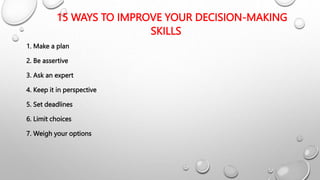 15 WAYS TO IMPROVE YOUR DECISION-MAKING
SKILLS
1. Make a plan
2. Be assertive
3. Ask an expert
4. Keep it in perspective
5. Set deadlines
6. Limit choices
7. Weigh your options
 
