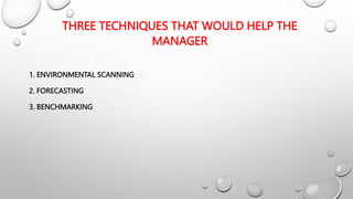 THREE TECHNIQUES THAT WOULD HELP THE
MANAGER
1. ENVIRONMENTAL SCANNING
2. FORECASTING
3. BENCHMARKING
 