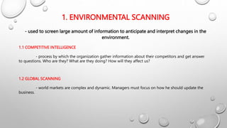 1. ENVIRONMENTAL SCANNING
- used to screen large amount of information to anticipate and interpret changes in the
environment.
1.1 COMPETITIVE INTELLIGENCE
- process by which the organization gather information about their competitors and get answer
to questions. Who are they? What are they doing? How will they affect us?
1.2 GLOBAL SCANNING
- world markets are complex and dynamic. Managers must focus on how he should update the
business.
 