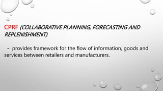 CPRF (COLLABORATIVE PLANNING, FORECASTING AND
REPLENISHMENT)
- provides framework for the flow of information, goods and
services between retailers and manufacturers.
S
 
