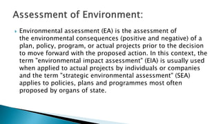  Environmental assessment (EA) is the assessment of
the environmental consequences (positive and negative) of a
plan, policy, program, or actual projects prior to the decision
to move forward with the proposed action. In this context, the
term "environmental impact assessment" (EIA) is usually used
when applied to actual projects by individuals or companies
and the term "strategic environmental assessment" (SEA)
applies to policies, plans and programmes most often
proposed by organs of state.
 