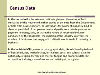 Census Data
In the Household schedule information is given on the extent of land
cultivated by the Household, either owned or on lease from the Government,
or held from private persons, or institutions for payment in money, kind or
share or partly held from government and partly from private persons for
payment in money, kind, or share; the nature of household industry
conducted by the household; the duration of the industry in a year; the
number of family workers engaged in cultivation or household industry or
both etc.
In the Individual-Slip, essential demographic data, like relationship to head
of household, age, marital status, birth place, social and cultural data like
nationality, religion, literacy and mother-tongue and economic data like,
occupation, industry, class of worker and activity etc. are given.
http://www.frontdesk.co.in/forum
 