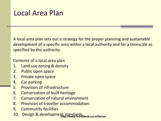 Local Area Plan
A local area plan sets out a strategy for the proper planning and sustainable
development of a specific area within a local authority and for a timescale as
specified by the authority.
Contents of a local area plan
1. Land use zoning & density
2. Public open space
3. Private open space
4. Car parking
5. Provision of infrastructure
6. Conservation of built heritage
7. Conservation of natural environment
8. Provision of traveller accommodation
9. Community facilities
10. Design & development standards.http://www.frontdesk.co.in/forum
 