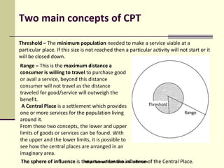 Two main concepts of CPT
Threshold – The minimum population needed to make a service viable at a
particular place. If this size is not reached then a particular activity will not start or it
will be closed down.
Range – This is the maximum distance a
consumer is willing to travel to purchase good
or avail a service, beyond this distance
consumer will not travel as the distance
traveled for good/service will outweigh the
benefit.
A Central Place is a settlement which provides
one or more services for the population living
around it.
From these two concepts, the lower and upper
limits of goods or services can be found. With
the upper and the lower limits, it is possible to
see how the central places are arranged in an
imaginary area.
The sphere of influence is the area under the influence of the Central Place.http://www.frontdesk.co.in/forum
 