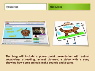The blog will include a power point presentation with animal
vocabulary, a reading, animal pictures, a video with a song
showing how some animals make sounds and a game.
Resources Resources
 