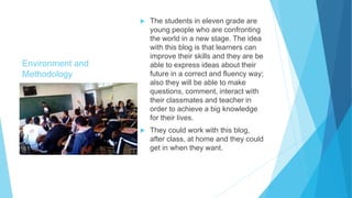 Environment and
Methodology
 The students in eleven grade are
young people who are confronting
the world in a new stage. The idea
with this blog is that learners can
improve their skills and they are be
able to express ideas about their
future in a correct and fluency way;
also they will be able to make
questions, comment, interact with
their classmates and teacher in
order to achieve a big knowledge
for their lives.
 They could work with this blog,
after class, at home and they could
get in when they want.
 