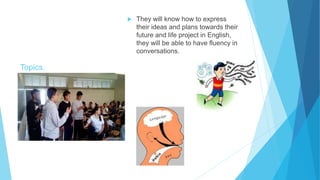 Topics.
 They will know how to express
their ideas and plans towards their
future and life project in English,
they will be able to have fluency in
conversations.
 
