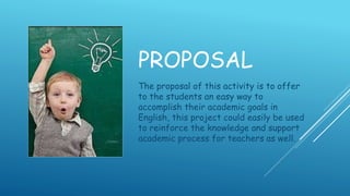 PROPOSAL
The proposal of this activity is to offer
to the students an easy way to
accomplish their academic goals in
English, this project could easily be used
to reinforce the knowledge and support
academic process for teachers as well.