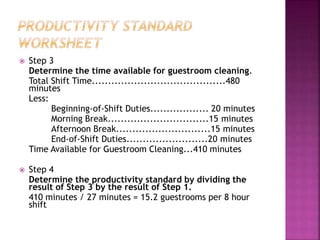  Step 3
Determine the time available for guestroom cleaning.
Total Shift Time.........................................480
minutes
Less:
Beginning-of-Shift Duties.................. 20 minutes
Morning Break...............................15 minutes
Afternoon Break.............................15 minutes
End-of-Shift Duties.........................20 minutes
Time Available for Guestroom Cleaning...410 minutes
 Step 4
Determine the productivity standard by dividing the
result of Step 3 by the result of Step 1.
410 minutes / 27 minutes = 15.2 guestrooms per 8 hour
shift
 
