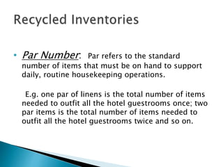 • Par Number: Par refers to the standard
number of items that must be on hand to support
daily, routine housekeeping operations.
E.g. one par of linens is the total number of items
needed to outfit all the hotel guestrooms once; two
par items is the total number of items needed to
outfit all the hotel guestrooms twice and so on.
 
