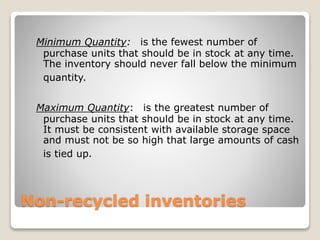 Non-recycled inventories
Minimum Quantity: is the fewest number of
purchase units that should be in stock at any time.
The inventory should never fall below the minimum
quantity.
Maximum Quantity: is the greatest number of
purchase units that should be in stock at any time.
It must be consistent with available storage space
and must not be so high that large amounts of cash
is tied up.
 